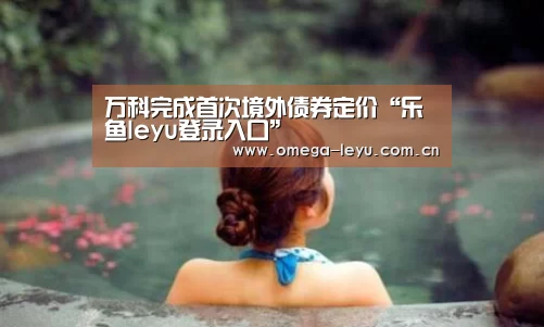 万科完成首次境外债券定价“乐鱼leyu登录入口”(图1) 乐鱼平台官网